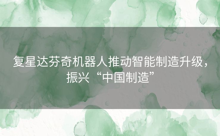 复星达芬奇机器人推动智能制造升级,振兴“中国制造” 复星达芬奇机器人推动智能制造升级,振兴“中国制造”