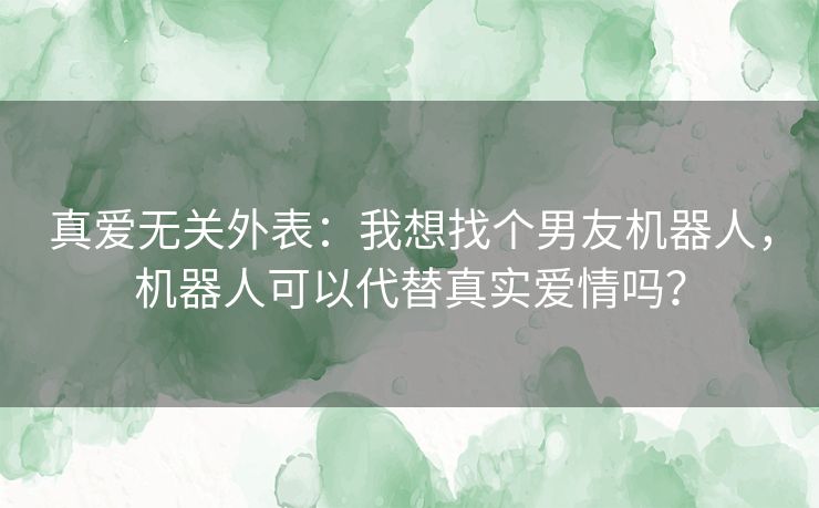 真爱无关外表:我想找个男友机器人,机器人可以代替真实爱情吗? 真爱无关外表:我想找个男友机器人,机器人可以代替真实爱情吗?