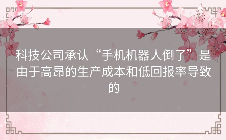 科技公司承认“手机机器人倒了”是由于高昂的生产成本和低回报率导致的 科技公司承认“手机机器人倒了”是由于高昂的生产成本和低回报率导致的