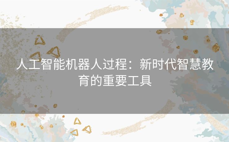 人工智能机器人过程:新时代智慧教育的重要工具 人工智能机器人过程:新时代智慧教育的重要工具