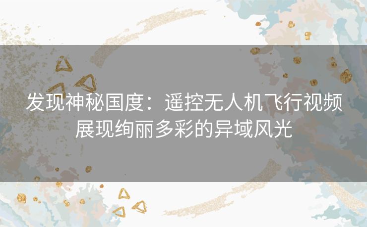 发现神秘国度:遥控无人机飞行视频展现绚丽多彩的异域风光 发现神秘国度:遥控无人机飞行视频展现绚丽多彩的异域风光