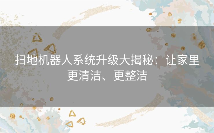扫地机器人系统升级大揭秘:让家里更清洁、更整洁 扫地机器人系统升级大揭秘:让家里更清洁、更整洁