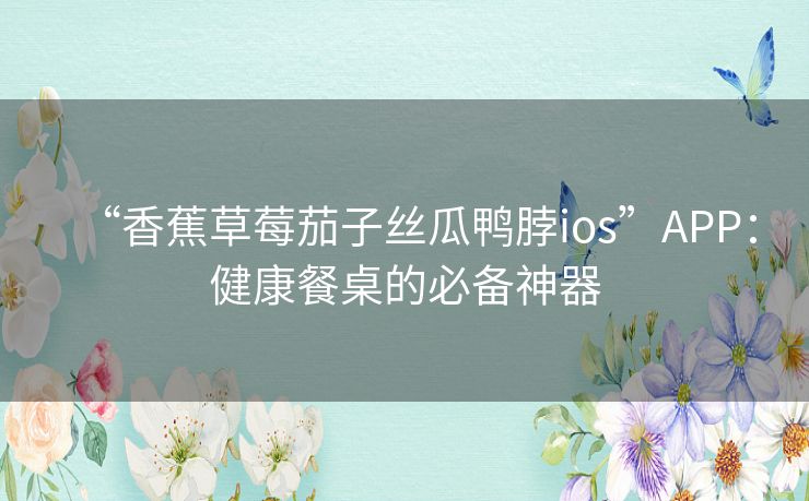 “香蕉草莓茄子丝瓜鸭脖ios”APP：健康餐桌的必备神器