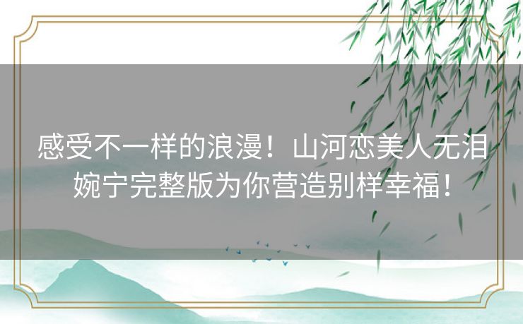 感受不一样的浪漫!山河恋美人无泪婉宁完整版为你营造别样幸福! 感受不一样的浪漫!山河恋美人无泪婉宁完整版为你营造别样幸福!
