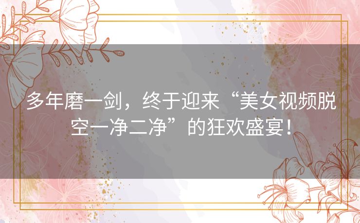 多年磨一剑,终于迎来“美女视频脱空一净二净”的狂欢盛宴! 多年磨一剑,终于迎来“美女视频脱空一净二净”的狂欢盛宴!
