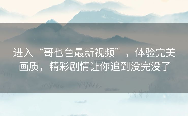 进入“哥也色最新视频”,体验完美画质,精彩剧情让你追到没完没了 进入“哥也色最新视频”,体验完美画质,精彩剧情让你追到没完没了