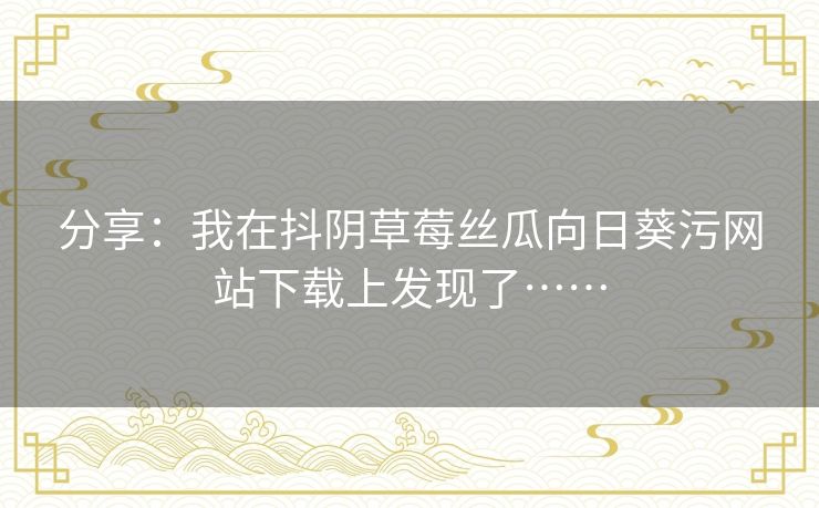 分享:我在抖阴草莓丝瓜向日葵污网站下载上发现了…… 分享:我在抖阴草莓丝瓜向日葵污网站下载上发现了……