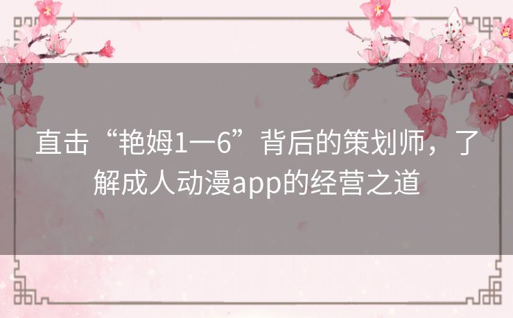 直击“艳姆1一6”背后的策划师,了解成人动漫app的经营之道 直击“艳姆1一6”背后的策划师,了解成人动漫app的经营之道
