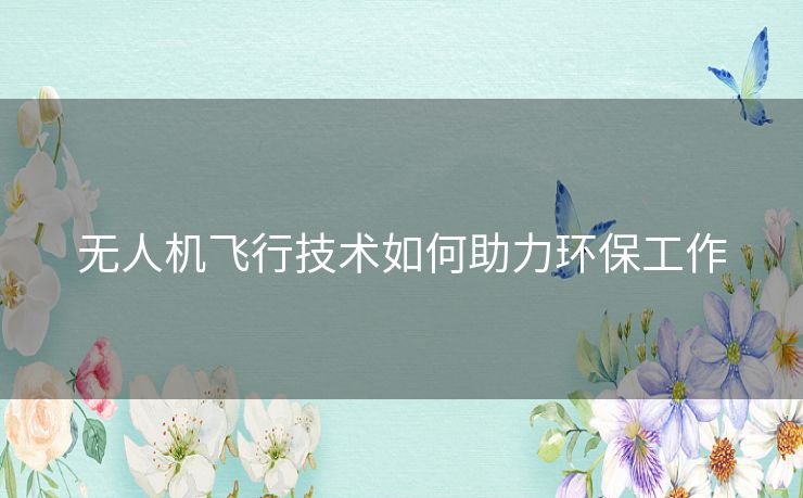 无人机飞行技术如何助力环保工作 无人机飞行技术如何助力环保工作