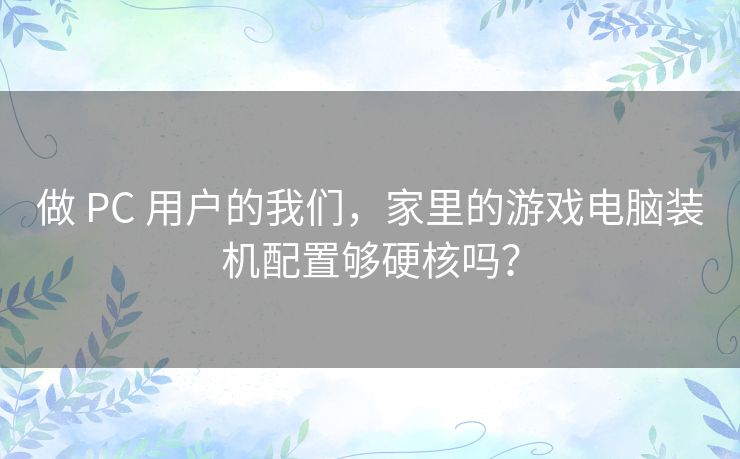 做 PC 用户的我们,家里的游戏电脑装机配置够硬核吗? 做 PC 用户的我们,家里的游戏电脑装机配置够硬核吗?