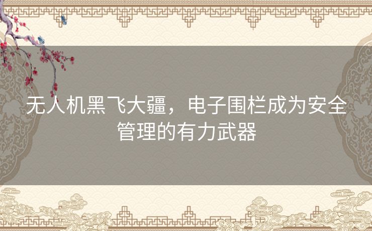 无人机黑飞大疆,电子围栏成为安全管理的有力武器 无人机黑飞大疆,电子围栏成为安全管理的有力武器