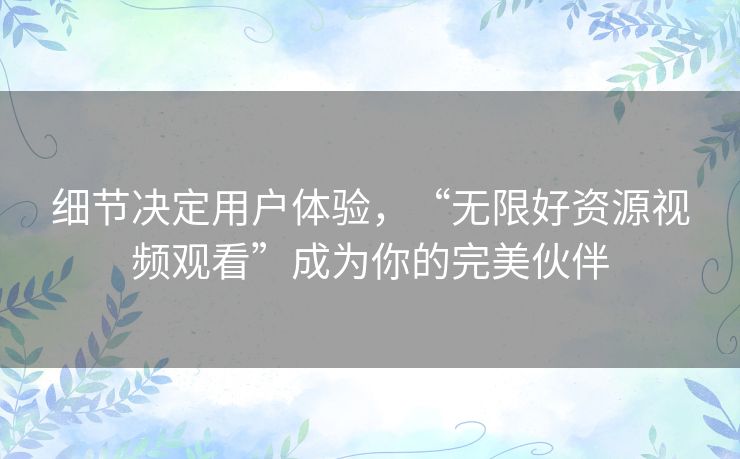 细节决定用户体验,“无限好资源视频观看”成为你的完美伙伴 细节决定用户体验,“无限好资源视频观看”成为你的完美伙伴