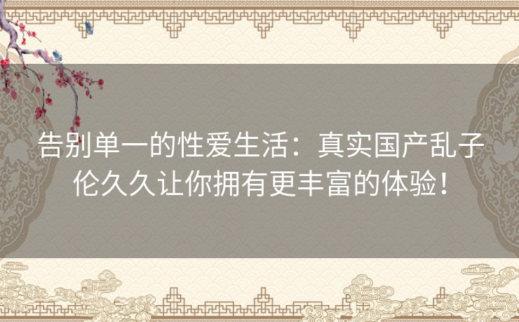告别单一的性爱生活:真实国产乱子伦久久让你拥有更丰富的体验! 告别单一的性爱生活:真实国产乱子伦久久让你拥有更丰富的体验!