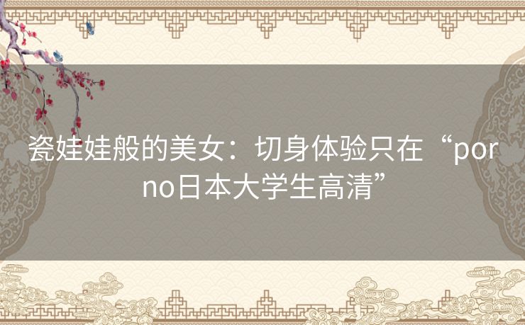 瓷娃娃般的美女:切身体验只在“porno日本大学生高清” 瓷娃娃般的美女:切身体验只在“porno日本大学生高清”