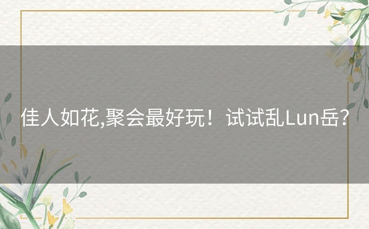 佳人如花,聚会最好玩!试试乱Lun岳? 佳人如花,聚会最好玩!试试乱Lun岳?
