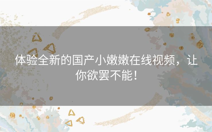 体验全新的国产小嫩嫩在线视频,让你欲罢不能! 体验全新的国产小嫩嫩在线视频,让你欲罢不能!