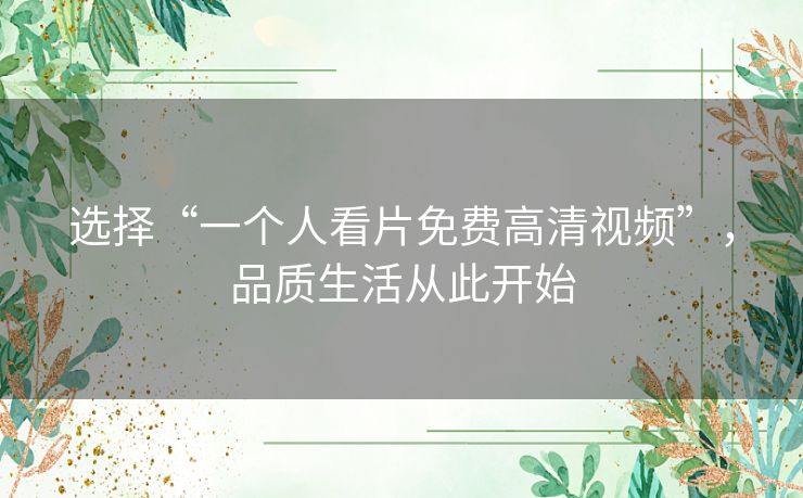 选择“一个人看片免费高清视频”,品质生活从此开始 选择“一个人看片免费高清视频”,品质生活从此开始