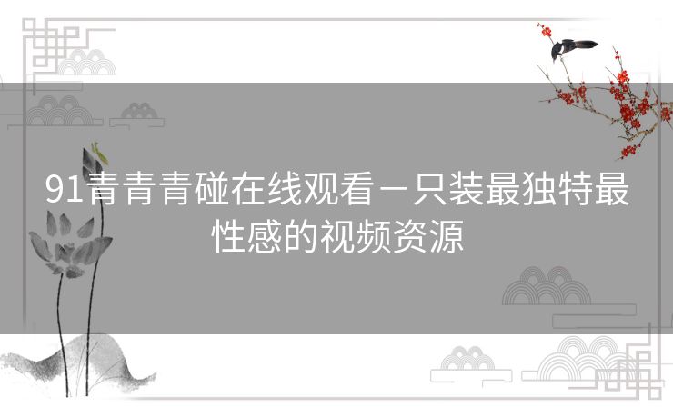 91青青青碰在线观看-只装最独特最性感的视频资源 91青青青碰在线观看-只装最独特最性感的视频资源