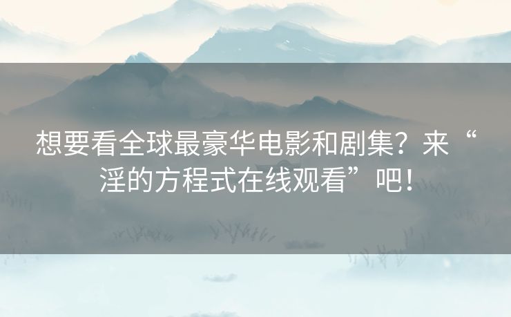 想要看全球最豪华电影和剧集?来“淫的方程式在线观看”吧! 想要看全球最豪华电影和剧集?来“淫的方程式在线观看”吧!