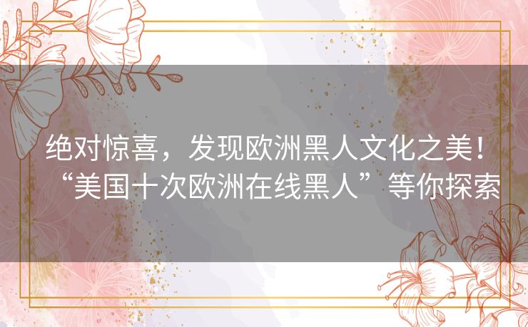 绝对惊喜，发现欧洲黑人文化之美！“美国十次欧洲在线黑人”等你探索