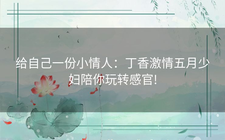 给自己一份小情人:丁香激情五月少妇陪你玩转感官! 给自己一份小情人:丁香激情五月少妇陪你玩转感官!