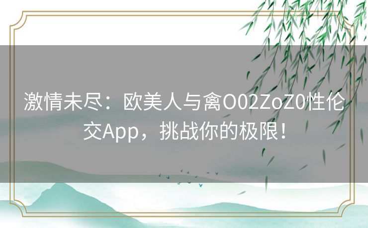 激情未尽:欧美人与禽O02ZoZ0性伦交App,挑战你的极限! 激情未尽:欧美人与禽O02ZoZ0性伦交App,挑战你的极限!