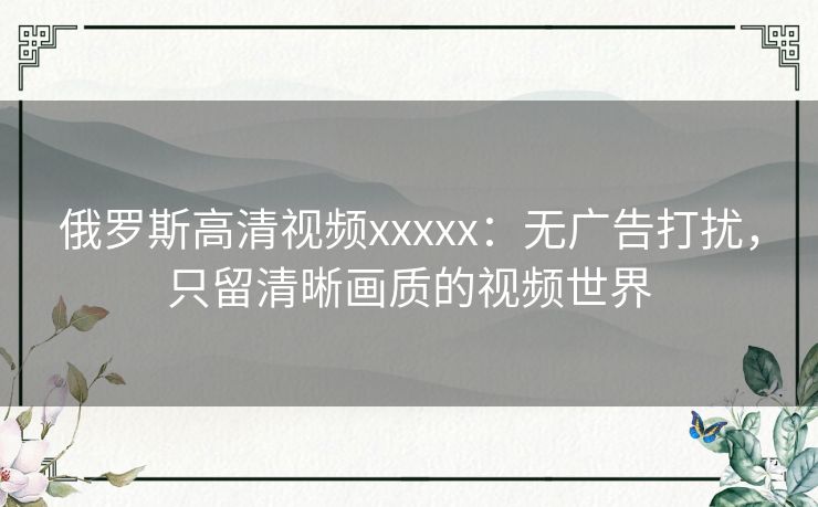 俄罗斯高清视频xxxxx:无广告打扰,只留清晰画质的视频世界 俄罗斯高清视频xxxxx:无广告打扰,只留清晰画质的视频世界