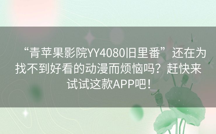 “青苹果影院YY4080旧里番”还在为找不到好看的动漫而烦恼吗?赶快来试试这款APP吧! “青苹果影院YY4080旧里番”还在为找不到好看的动漫而烦恼吗?赶快来试试这款APP吧!