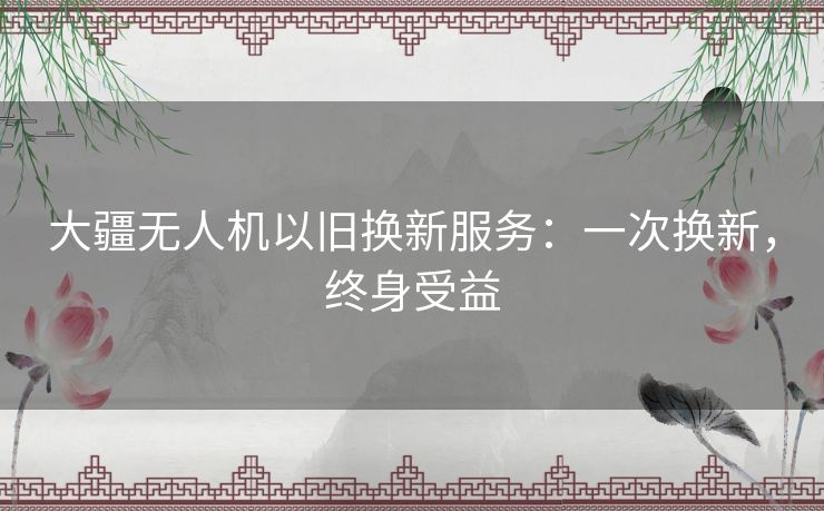 大疆无人机以旧换新服务:一次换新,终身受益 大疆无人机以旧换新服务:一次换新,终身受益