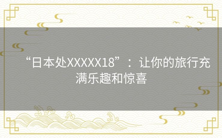 “日本处XXXXX18”:让你的旅行充满乐趣和惊喜 “日本处XXXXX18”:让你的旅行充满乐趣和惊喜