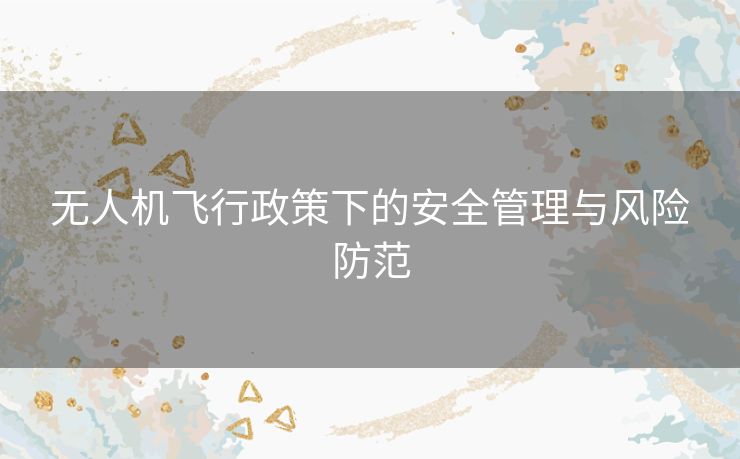 无人机飞行政策下的安全管理与风险防范 无人机飞行政策下的安全管理与风险防范