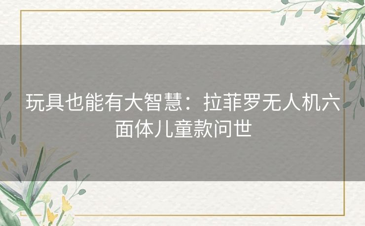 玩具也能有大智慧:拉菲罗无人机六面体儿童款问世 玩具也能有大智慧:拉菲罗无人机六面体儿童款问世