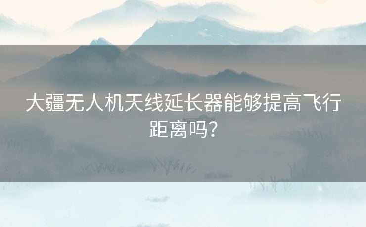 大疆无人机天线延长器能够提高飞行距离吗? 大疆无人机天线延长器能够提高飞行距离吗?