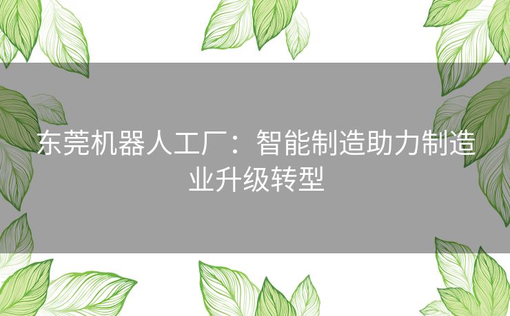 东莞机器人工厂:智能制造助力制造业升级转型 东莞机器人工厂:智能制造助力制造业升级转型