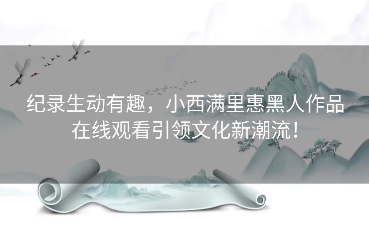 纪录生动有趣,小西满里惠黑人作品在线观看引领文化新潮流! 纪录生动有趣,小西满里惠黑人作品在线观看引领文化新潮流!