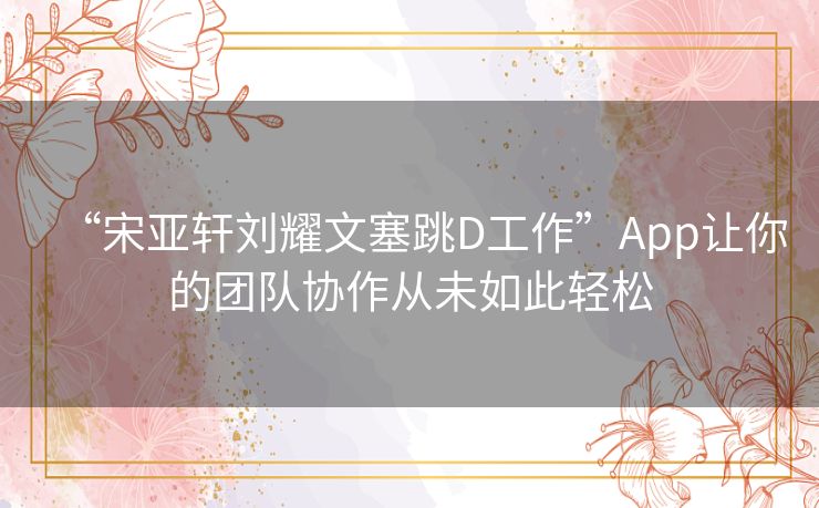 “宋亚轩刘耀文塞跳D工作”App让你的团队协作从未如此轻松 “宋亚轩刘耀文塞跳D工作”App让你的团队协作从未如此轻松