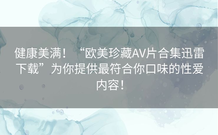 健康美满!“欧美珍藏AV片合集迅雷下载”为你提供最符合你口味的性爱内容! 健康美满!“欧美珍藏AV片合集迅雷下载”为你提供最符合你口味的性爱内容!