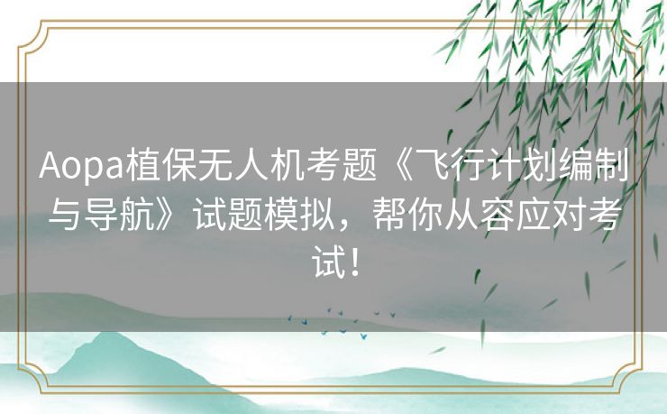 Aopa植保无人机考题《飞行计划编制与导航》试题模拟,帮你从容应对考试! Aopa植保无人机考题《飞行计划编制与导航》试题模拟,帮你从容应对考试!