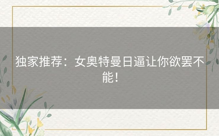 独家推荐:女奥特曼日逼让你欲罢不能! 独家推荐:女奥特曼日逼让你欲罢不能!