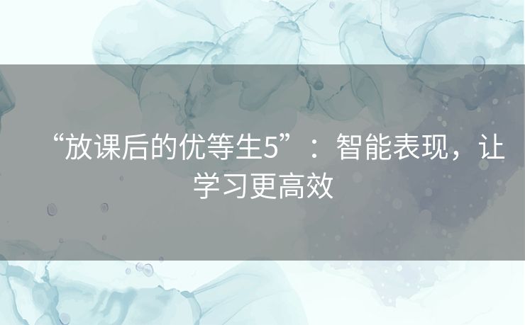 “放课后的优等生5”:智能表现,让学习更高效 “放课后的优等生5”:智能表现,让学习更高效