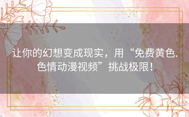 让你的幻想变成现实，用“免费黄色.色情动漫视频”挑战极限！