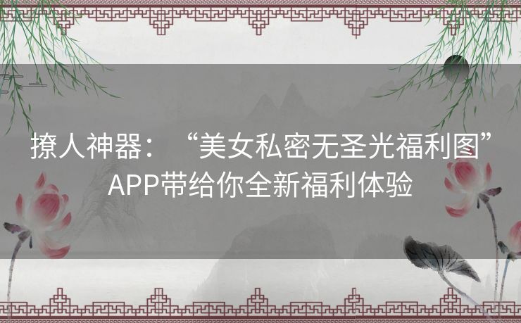 撩人神器:“美女私密无圣光福利图”APP带给你全新福利体验 撩人神器:“美女私密无圣光福利图”APP带给你全新福利体验