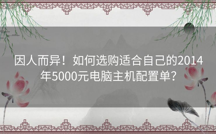 因人而异!如何选购适合自己的2014年5000元电脑主机配置单? 因人而异!如何选购适合自己的2014年5000元电脑主机配置单?
