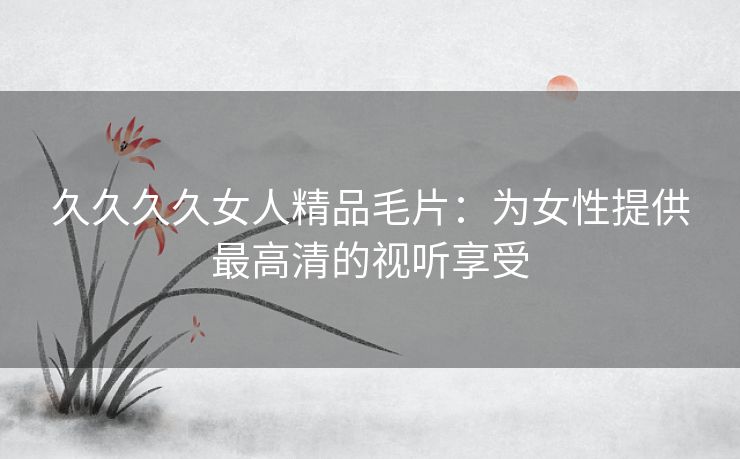 久久久久女人精品毛片:为女性提供最高清的视听享受 久久久久女人精品毛片:为女性提供最高清的视听享受