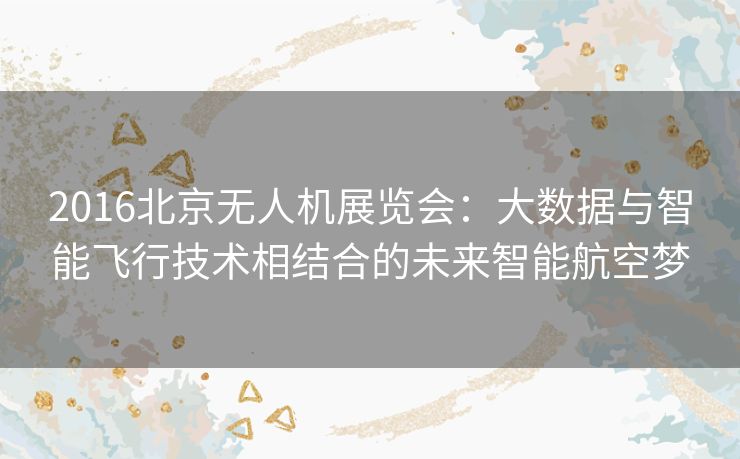 2016北京无人机展览会:大数据与智能飞行技术相结合的未来智能航空梦 2016北京无人机展览会:大数据与智能飞行技术相结合的未来智能航空梦