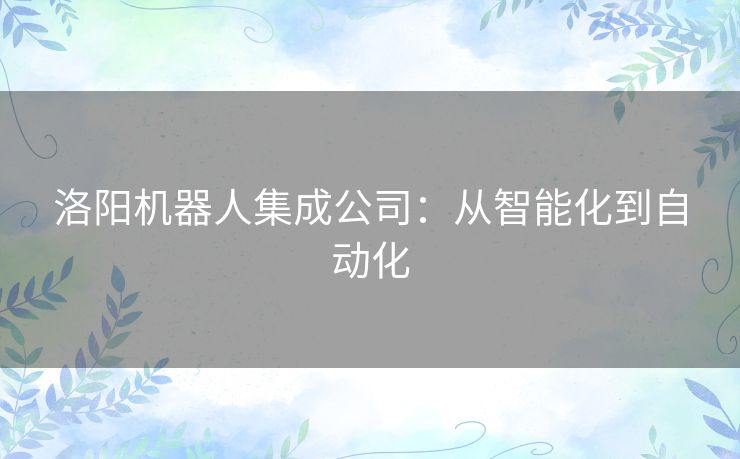 洛阳机器人集成公司:从智能化到自动化 洛阳机器人集成公司:从智能化到自动化