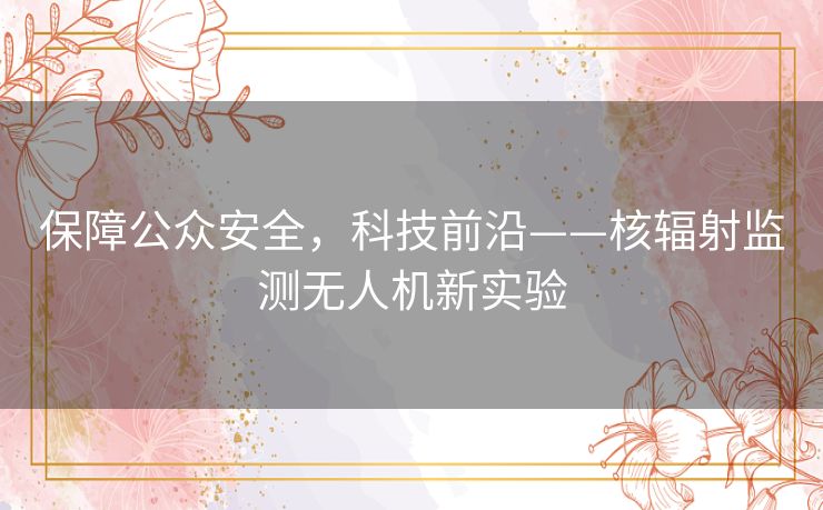 保障公众安全,科技前沿——核辐射监测无人机新实验 保障公众安全,科技前沿——核辐射监测无人机新实验
