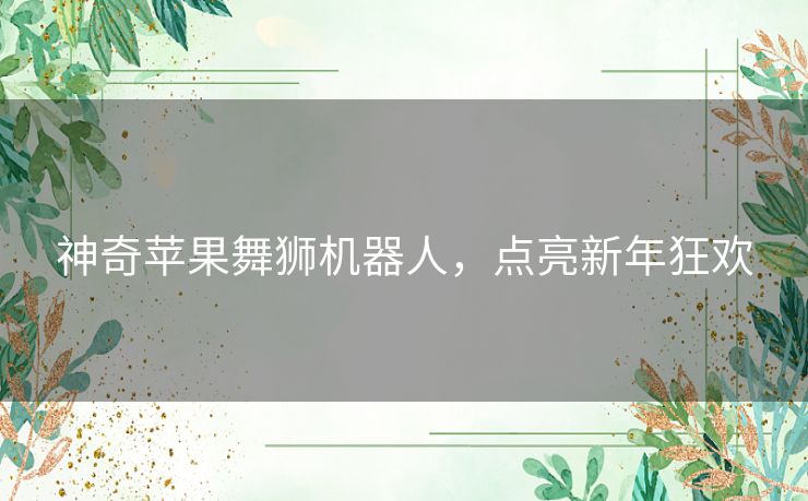 神奇苹果舞狮机器人,点亮新年狂欢 神奇苹果舞狮机器人,点亮新年狂欢