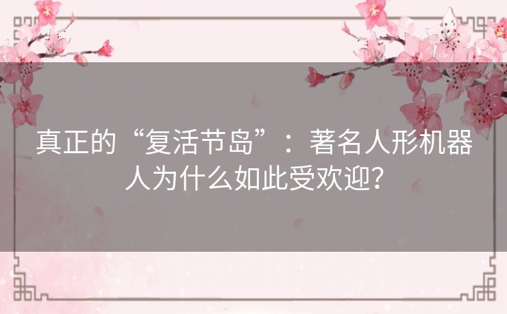 真正的“复活节岛”：著名人形机器人为什么如此受欢迎？