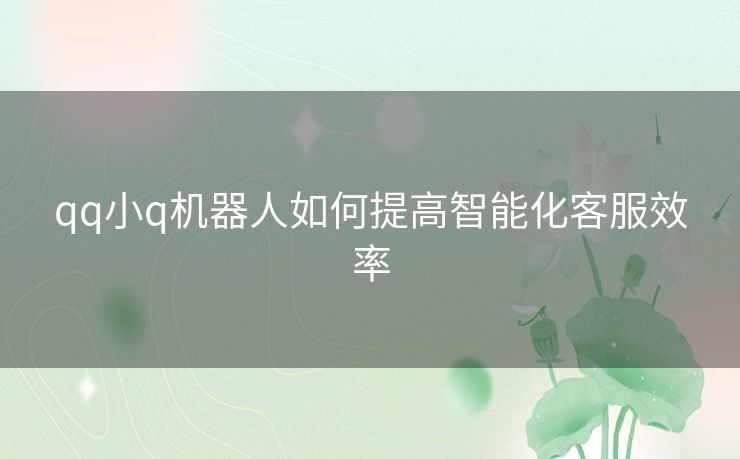 qq小q机器人如何提高智能化客服效率 qq小q机器人如何提高智能化客服效率